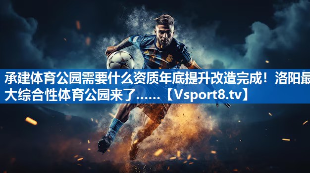 承建体育公园需要什么资质年底提升改造完成！洛阳最大综合性体育公园来了……