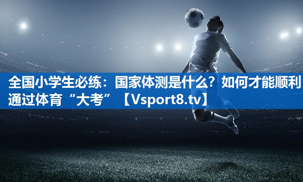 全国小学生必练：国家体测是什么？如何才能顺利通过体育“大考”