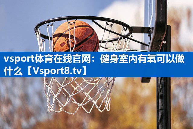 vsport体育在线官网：健身室内有氧可以做什么